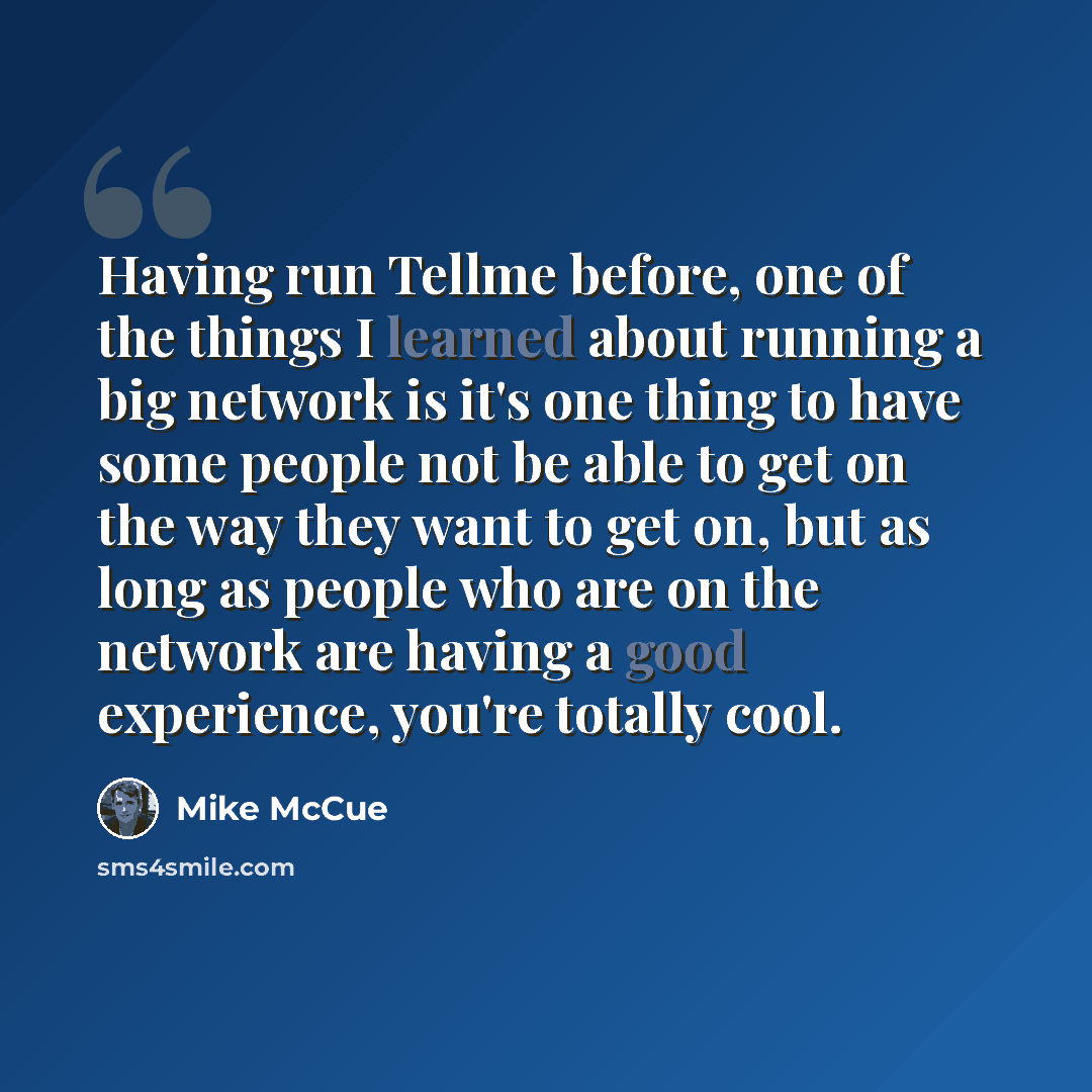 “Having run Tellme before, one of the things I learned about running a big network is it's one thing to have some people not be able to get on the way they want to get on, but as long as people who are on the network are having a good experience, you're totally cool.” quote by Mike McCue