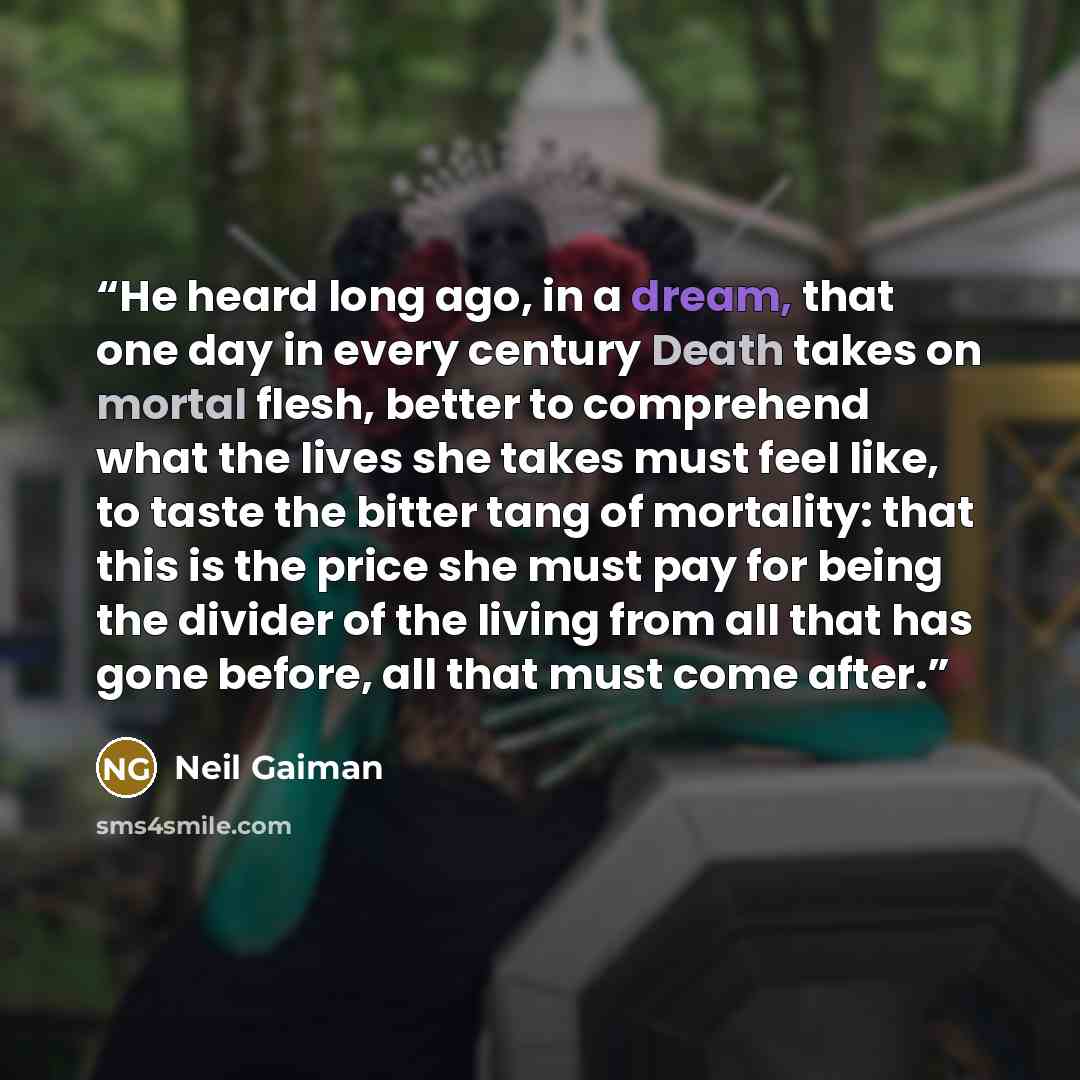 “He heard long ago, in a dream, that one day in every century Death takes on mortal flesh, better to comprehend what the lives she takes must feel like, to taste the bitter tang of mortality: that this is the price she must pay for being the divider of the living from all that has gone before, all…” quote by Neil Gaiman