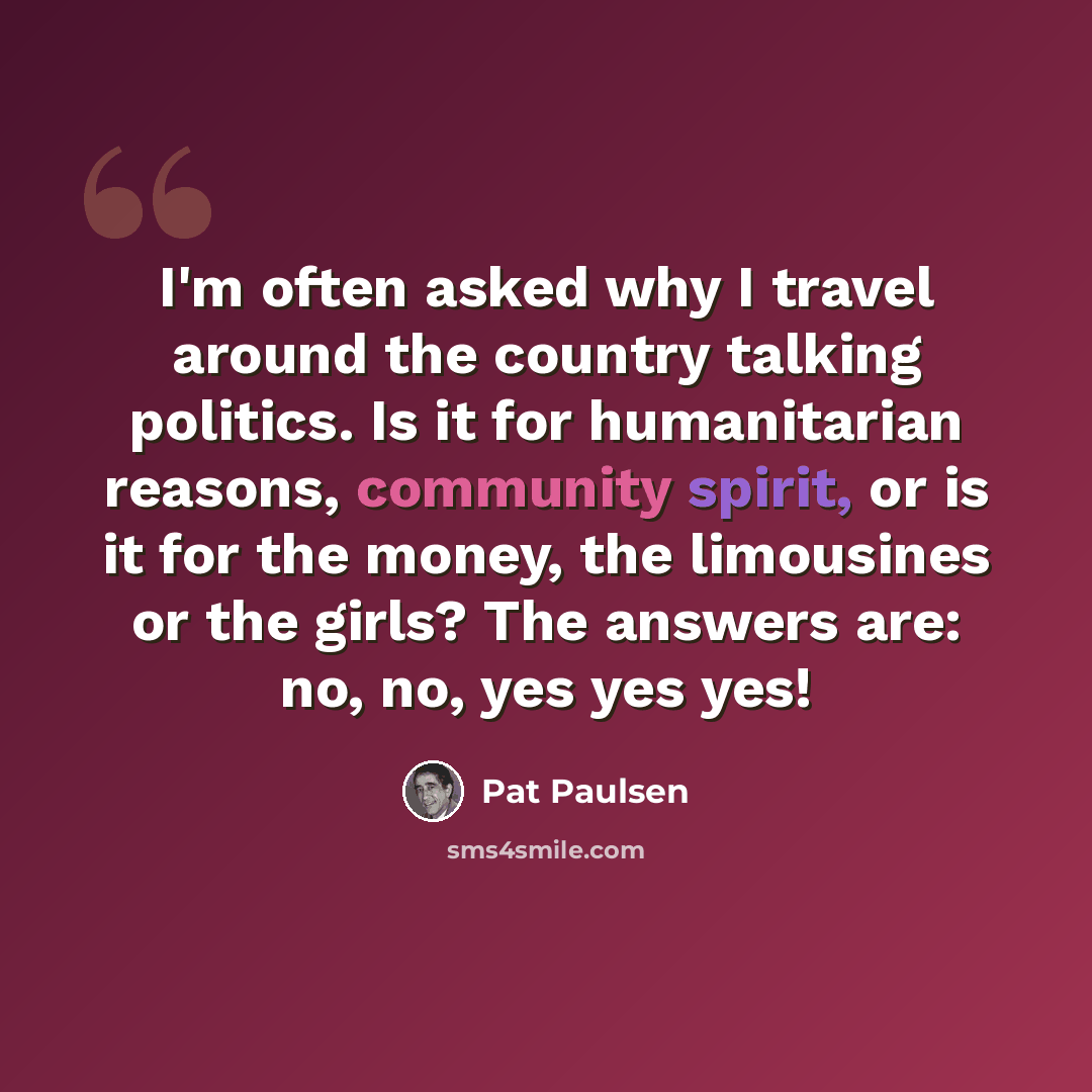 “I'm often asked why I travel around the country talking politics. Is it for humanitarian reasons, community spirit, or is it for the money, the limousines or the girls? The answers are: no, no, yes yes yes!” quote by Pat Paulsen