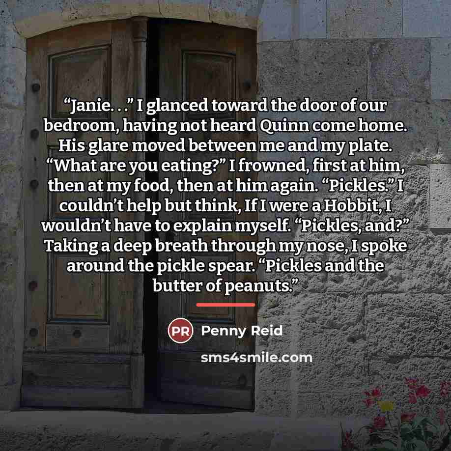 “Janie. . .” I glanced toward the door of our bedroom, having not heard Quinn come home. His glare moved between me and my plate. “What are you eating?” I frowned, first at him, then at my food, then at him again. “Pickles.” I couldn’t help but think, If I were a Hobbit, I wouldn’t have to explain…” quote by Penny Reid