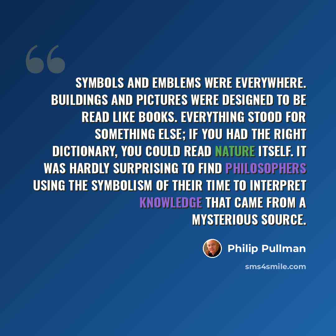 “Symbols and emblems were everywhere. Buildings and pictures were designed to be read like books. Everything stood for something else; if you had the right dictionary, you could read Nature itself. It was hardly surprising to find philosophers using the symbolism of their time to interpret…” quote by Philip Pullman