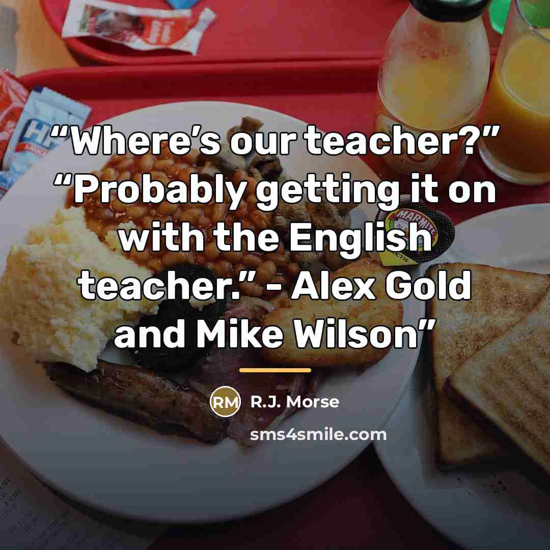 “Where’s our teacher?” “Probably getting it on with the English teacher.” - Alex Gold and Mike Wilson” quote by R.J. Morse