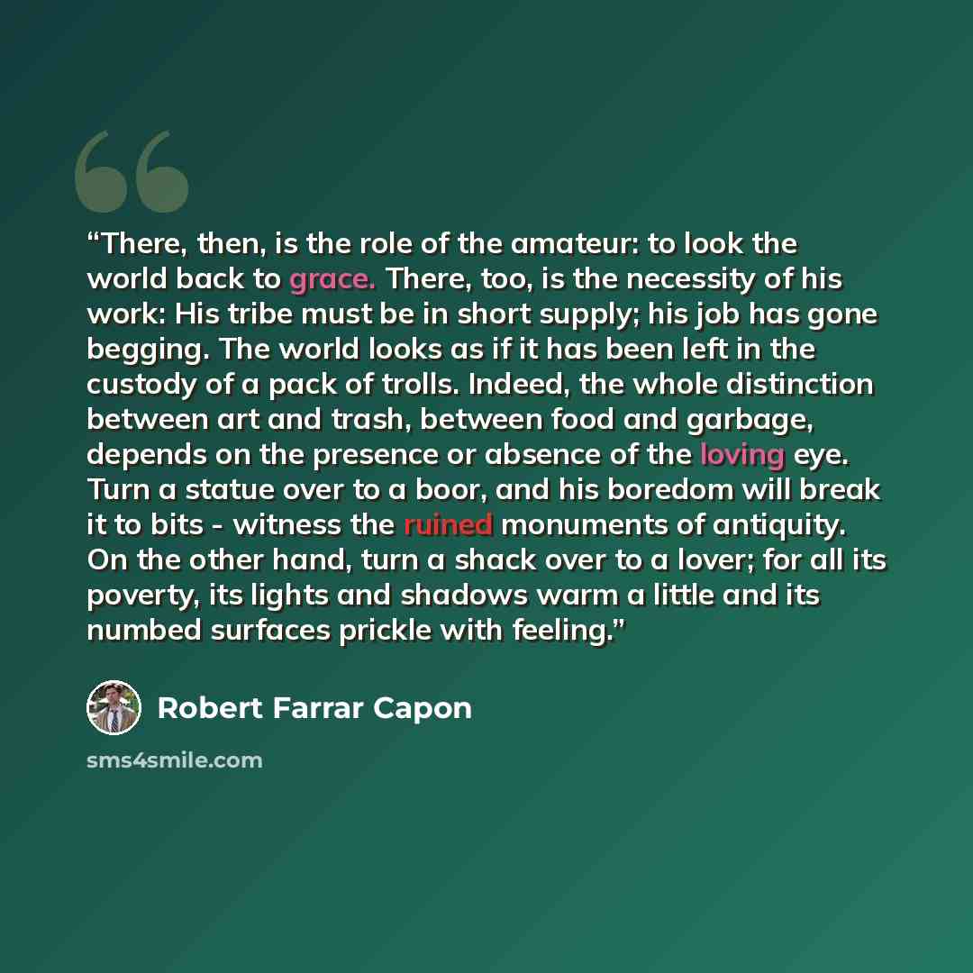 “There, then, is the role of the amateur: to look the world back to grace. There, too, is the necessity of his work: His tribe must be in short supply; his job has gone begging. The world looks as if it has been left in the custody of a pack of trolls. Indeed, the whole distinction between art and…” quote by Robert Farrar Capon