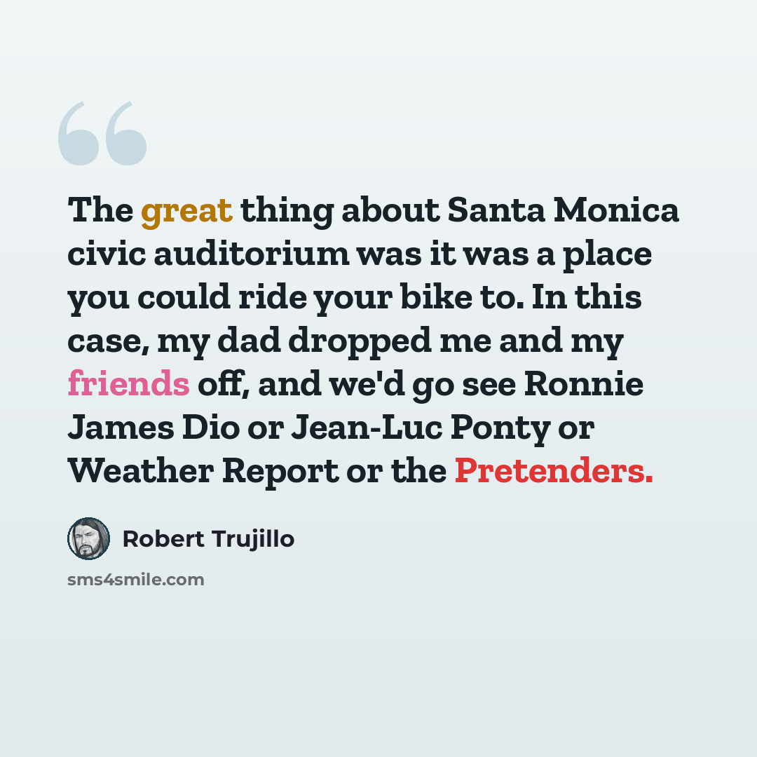 “The great thing about Santa Monica civic auditorium was it was a place you could ride your bike to. In this case, my dad dropped me and my friends off, and we'd go see Ronnie James Dio or Jean-Luc Ponty or Weather Report or the Pretenders.” quote by Robert Trujillo