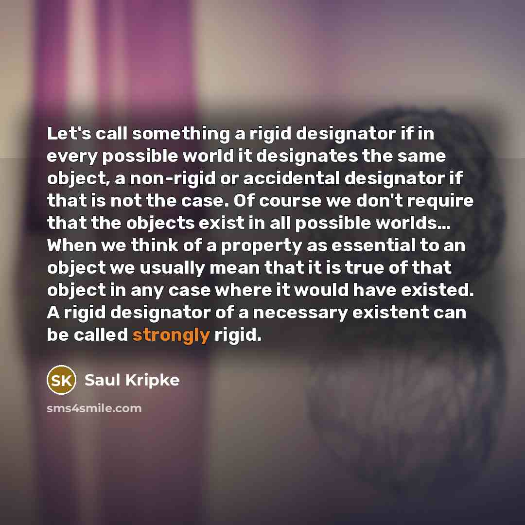 “Let's call something a rigid designator if in every possible world it designates the same object, a non-rigid or accidental designator if that is not the case. Of course we don't require that the objects exist in all possible worlds… When we think of a property as essential to an object we usually…” quote by Saul Kripke