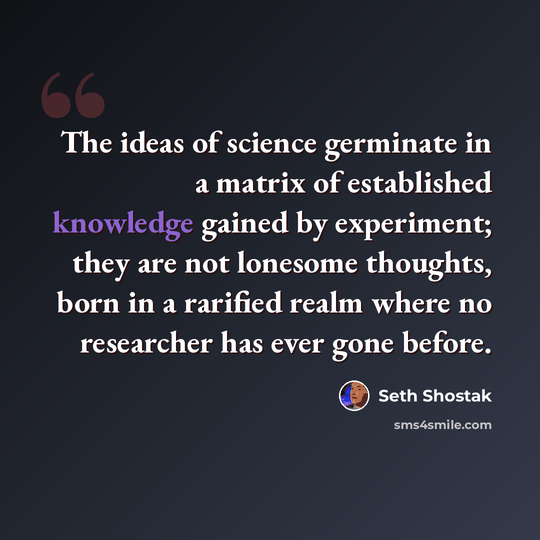 “The ideas of science germinate in a matrix of established knowledge gained by experiment; they are not lonesome thoughts, born in a rarified realm where no researcher has ever gone before.” quote by Seth Shostak