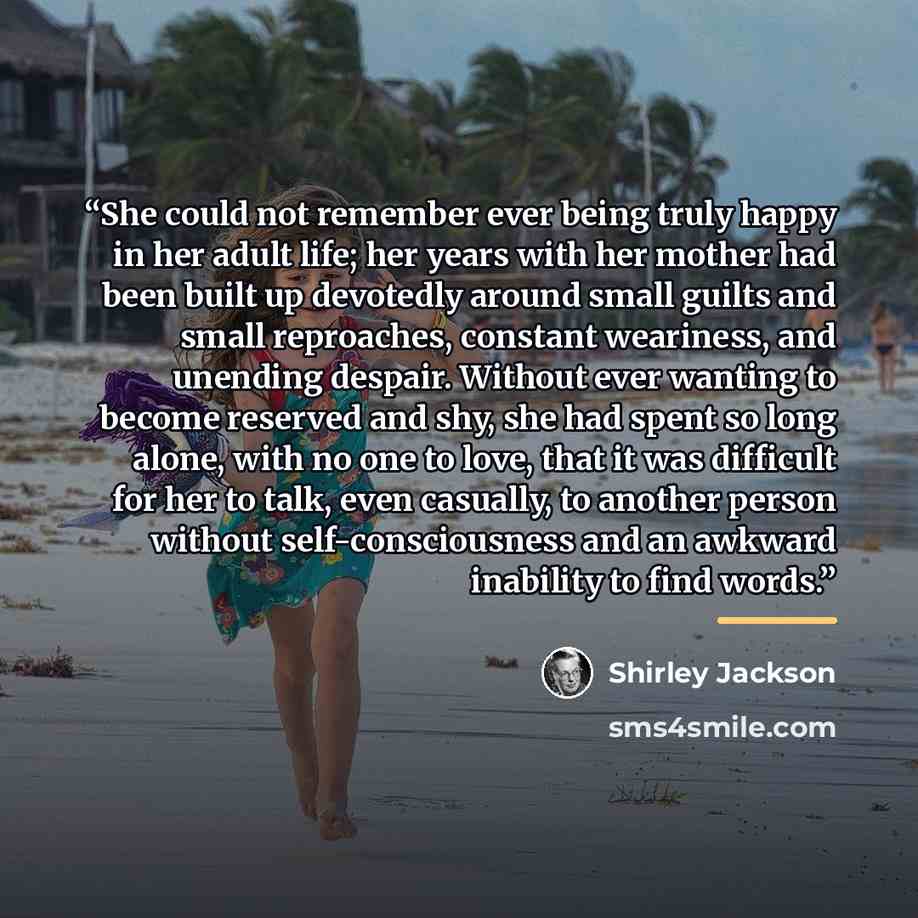 “She could not remember ever being truly happy in her adult life; her years with her mother had been built up devotedly around small guilts and small reproaches, constant weariness, and unending despair. Without ever wanting to become reserved and shy, she had spent so long alone, with no one to…” quote by Shirley Jackson