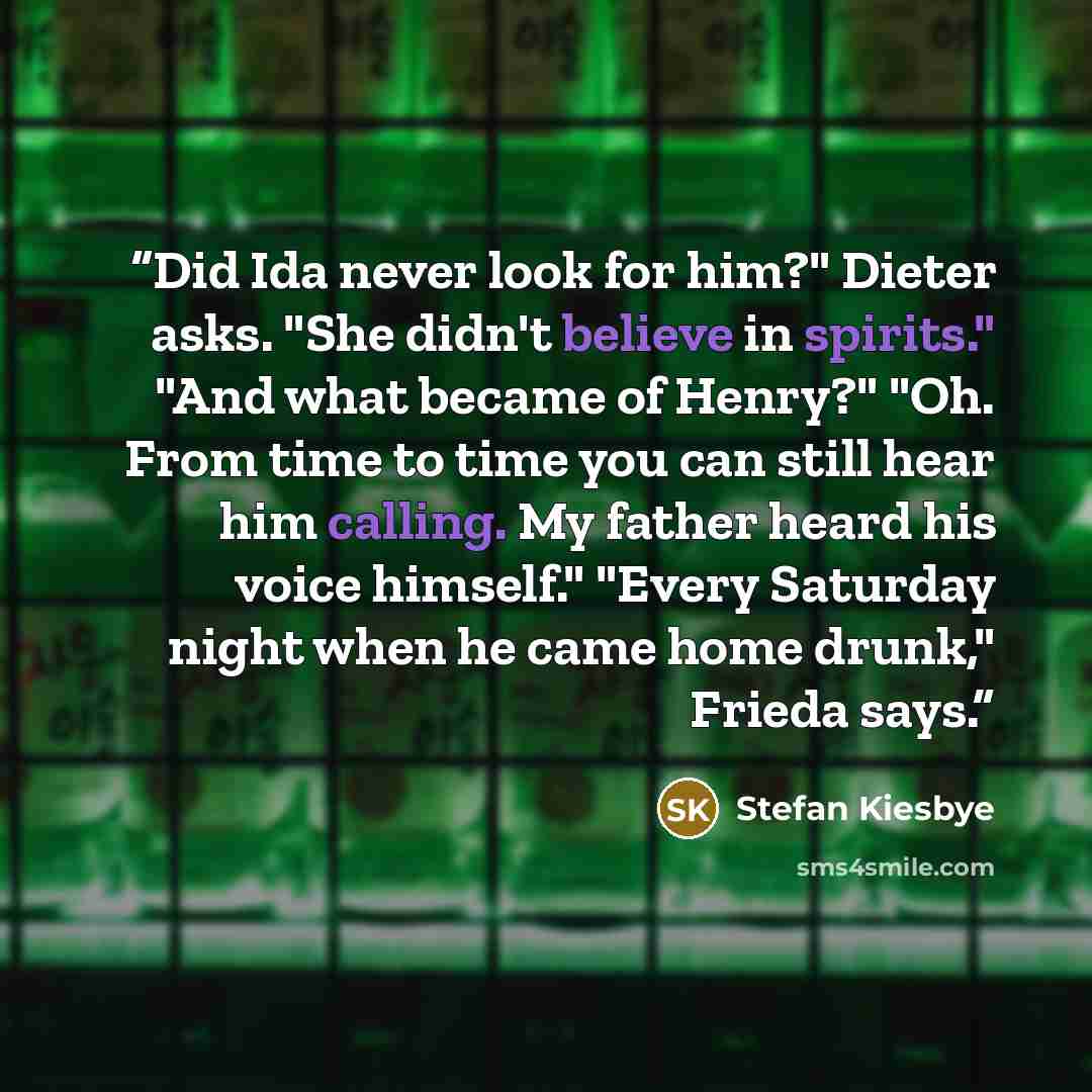 “Did Ida never look for him?" Dieter asks. "She didn't believe in spirits." "And what became of Henry?" "Oh. From time to time you can still hear him calling. My father heard his voice himself." "Every Saturday night when he came home drunk," Frieda says.” quote by Stefan Kiesbye