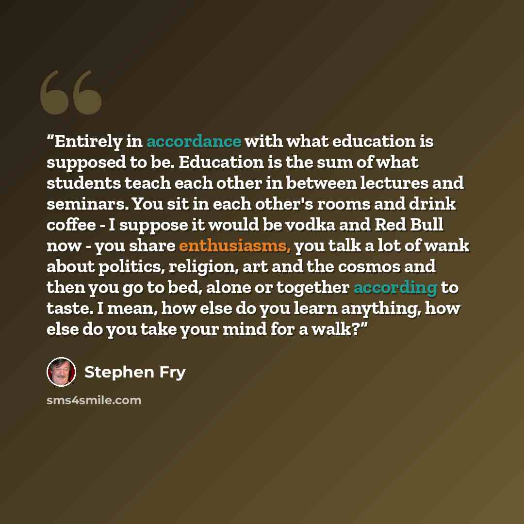 “Entirely in accordance with what education is supposed to be. Education is the sum of what students teach each other in between lectures and seminars. You sit in each other's rooms and drink coffee - I suppose it would be vodka and Red Bull now - you share enthusiasms, you talk a lot of wank about…” quote by Stephen Fry
