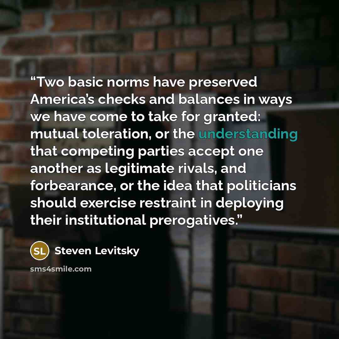 “Two basic norms have preserved America’s checks and balances in ways we have come to take for granted: mutual toleration, or the understanding that competing parties accept one another as legitimate rivals, and forbearance, or the idea that politicians should exercise restraint in deploying their…” quote by Steven Levitsky