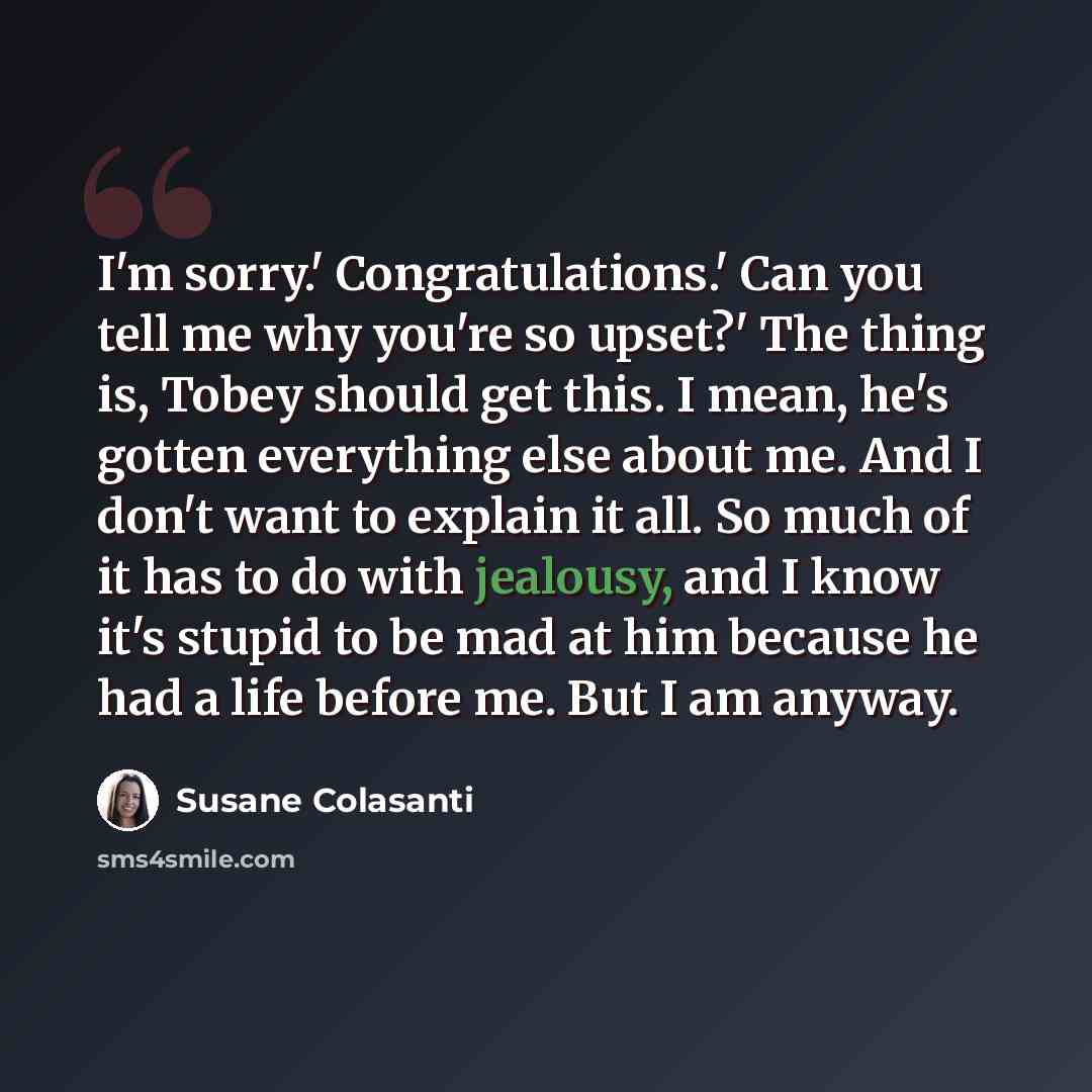 “I'm sorry.' Congratulations.' Can you tell me why you're so upset?' The thing is, Tobey should get this. I mean, he's gotten everything else about me. And I don't want to explain it all. So much of it has to do with jealousy, and I know it's stupid to be mad at him because he had a life before me…” quote by Susane Colasanti