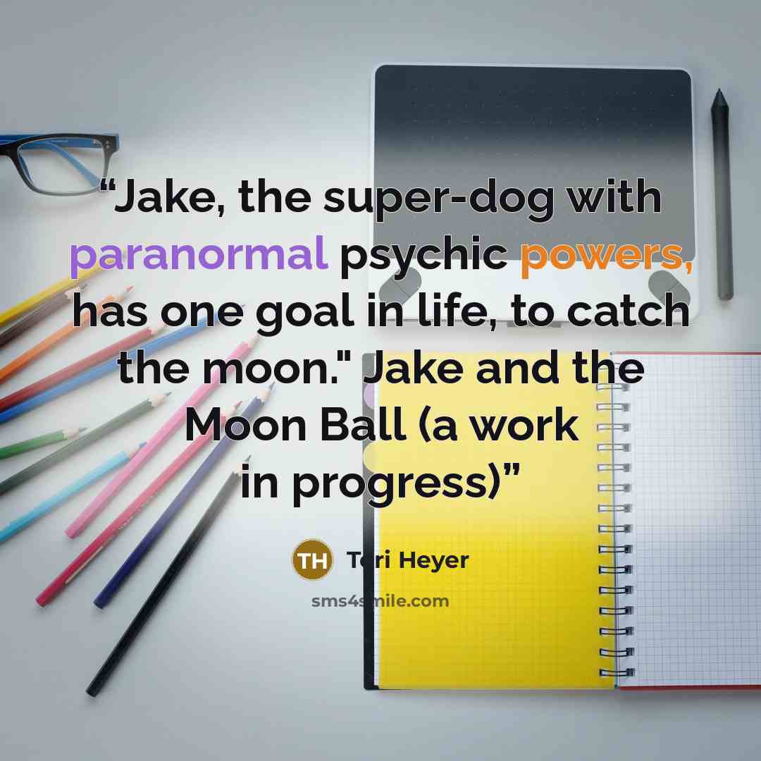“Jake, the super-dog with paranormal psychic powers, has one goal in life, to catch the moon." Jake and the Moon Ball (a work in progress)” quote by Teri Heyer