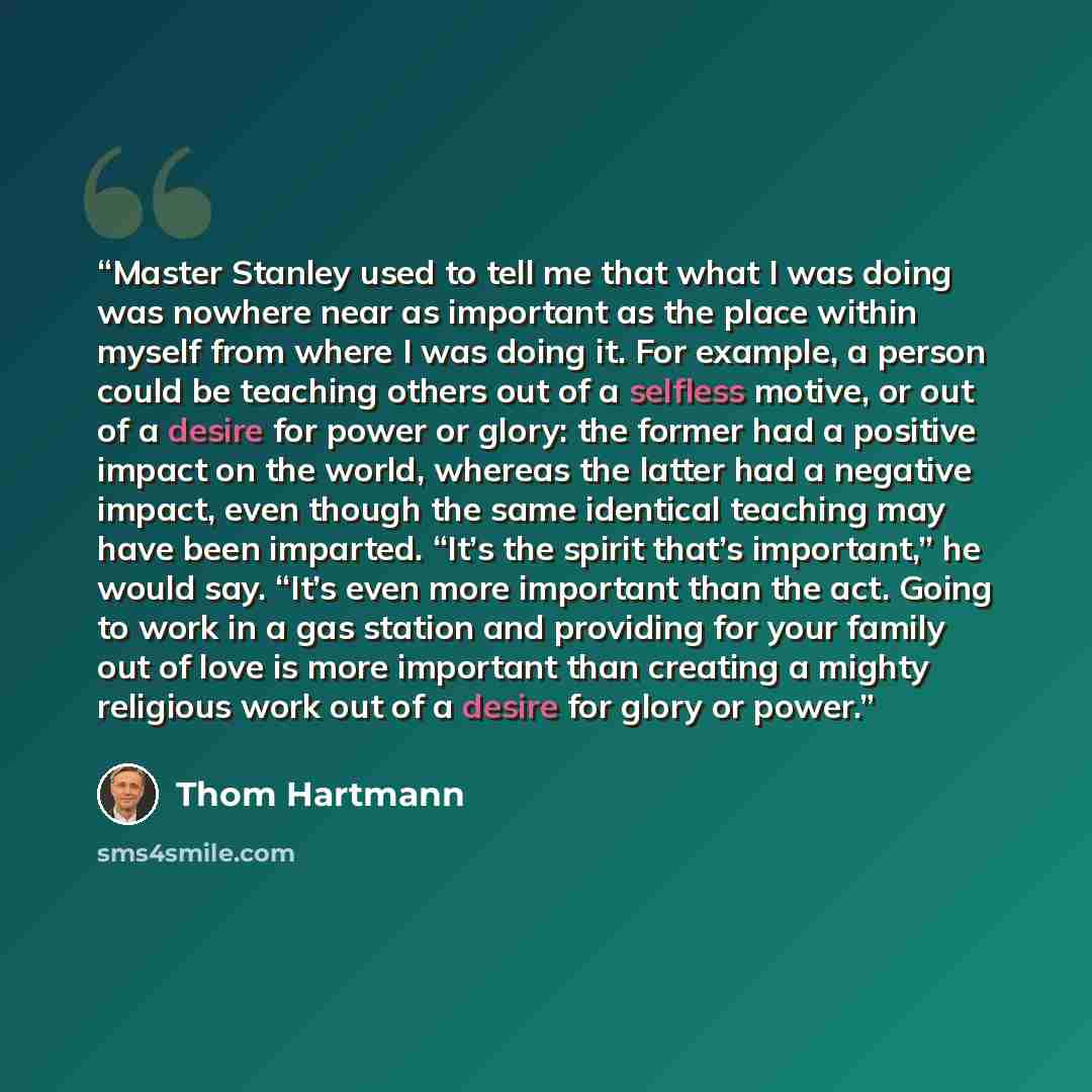 “Master Stanley used to tell me that what I was doing was nowhere near as important as the place within myself from where I was doing it. For example, a person could be teaching others out of a selfless motive, or out of a desire for power or glory: the former had a positive impact on the world…” quote by Thom Hartmann
