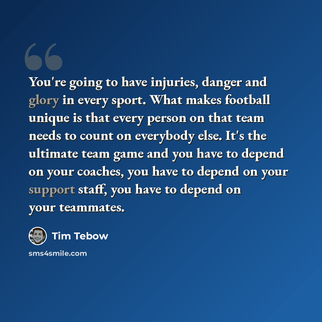 “You're going to have injuries, danger and glory in every sport. What makes football unique is that every person on that team needs to count on everybody else. It's the ultimate team game and you have to depend on your coaches, you have to depend on your support staff, you have to depend on your…” quote by Tim Tebow