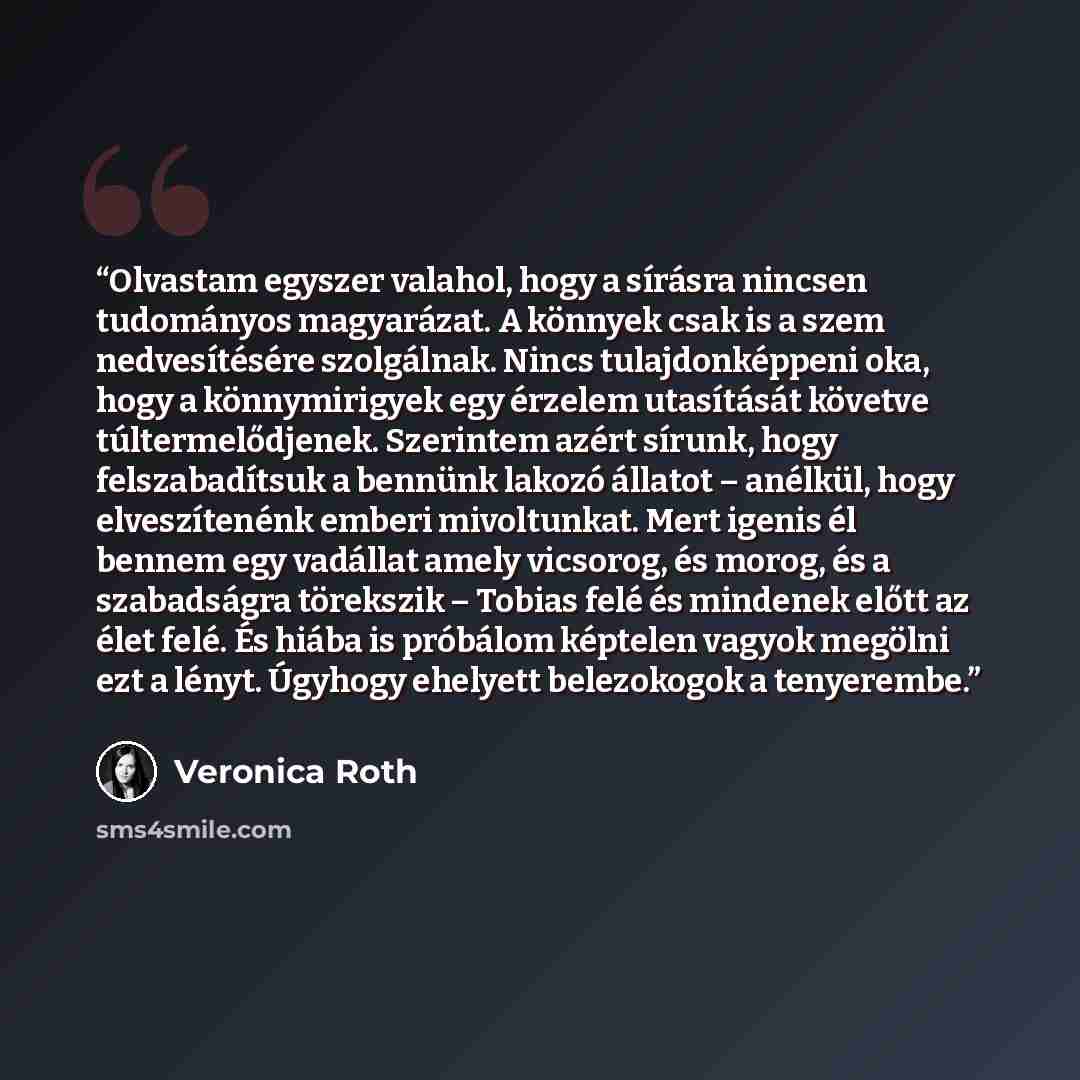 “Olvastam egyszer valahol, hogy a sírásra nincsen tudományos magyarázat. A könnyek csak is a szem nedvesítésére szolgálnak. Nincs tulajdonképpeni oka, hogy a könnymirigyek egy érzelem utasítását követve túltermelődjenek. Szerintem azért sírunk, hogy felszabadítsuk a bennünk lakozó állatot –…” quote by Veronica Roth