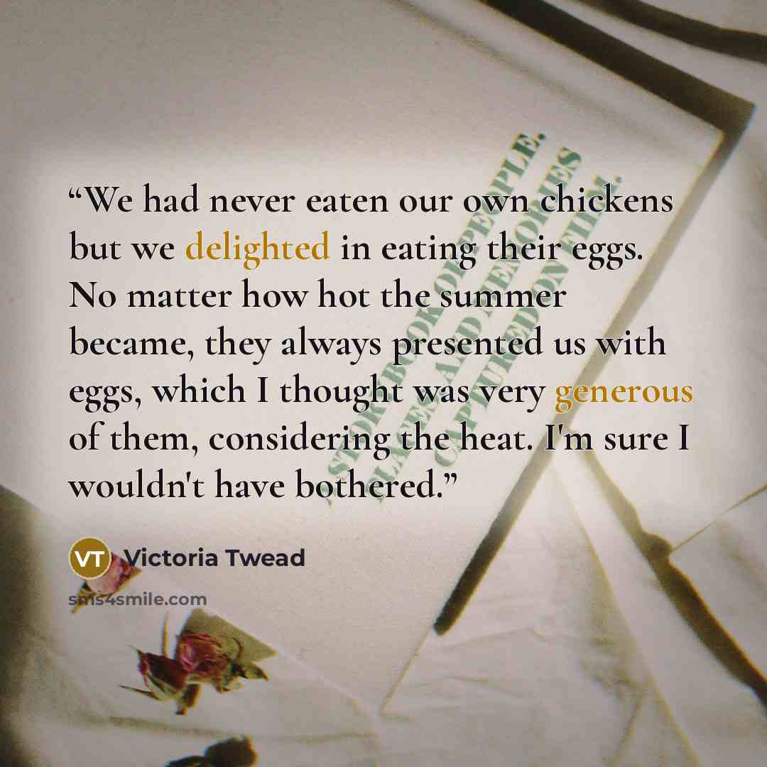 “We had never eaten our own chickens but we delighted in eating their eggs. No matter how hot the summer became, they always presented us with eggs, which I thought was very generous of them, considering the heat. I'm sure I wouldn't have bothered.” quote by Victoria Twead