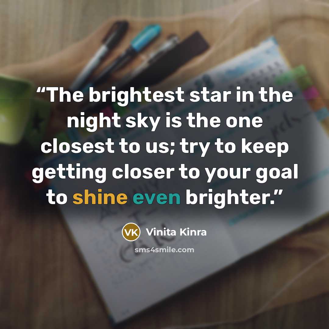 “The brightest star in the night sky is the one closest to us; try to keep getting closer to your goal to shine even brighter.” quote by Vinita Kinra