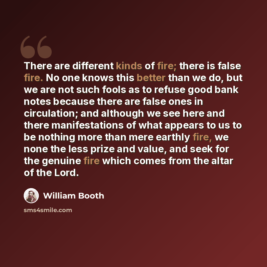 “There are different kinds of fire; there is false fire. No one knows this better than we do, but we are not such fools as to refuse good bank notes because there are false ones in circulation; and although we see here and there manifestations of what appears to us to be nothing more than mere…” quote by William Booth