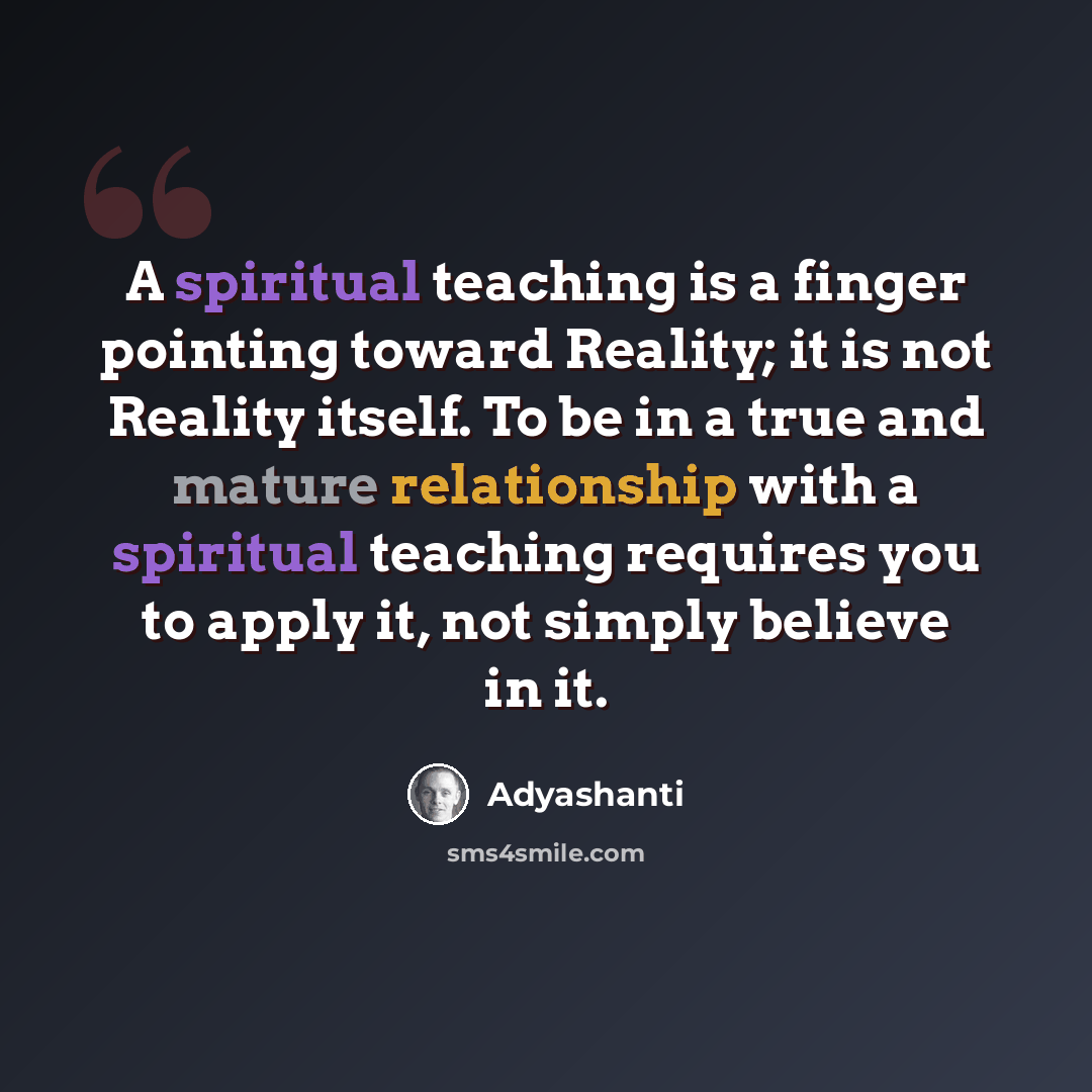 “A spiritual teaching is a finger pointing toward Reality; it is not Reality itself. To be in a true and mature relationship with a spiritual teaching requires you to apply it, not simply believe in it.” quote by Adyashanti