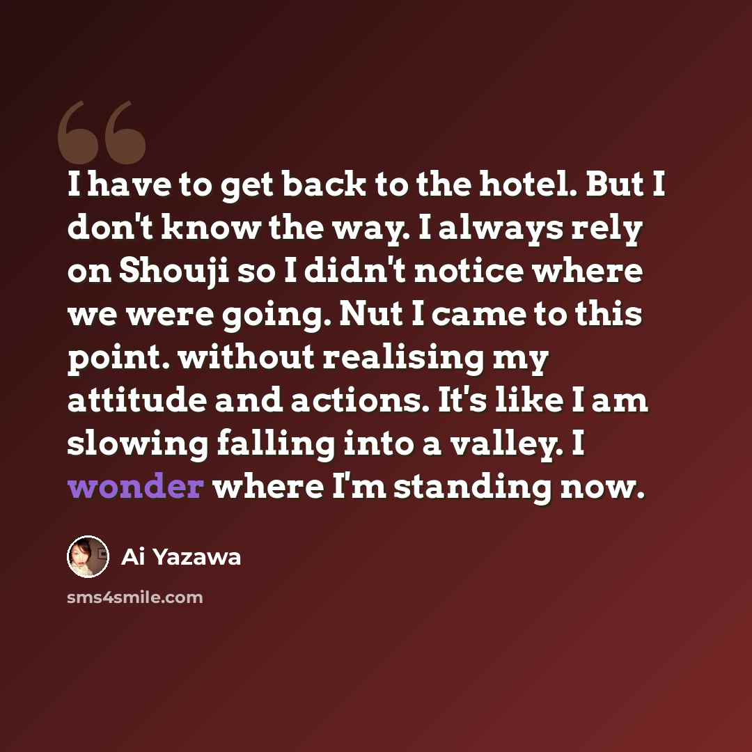 “I have to get back to the hotel. But I don't know the way. I always rely on Shouji so I didn't notice where we were going. Nut I came to this point. without realising my attitude and actions. It's like I am slowing falling into a valley. I wonder where I'm standing now.” quote by Ai Yazawa