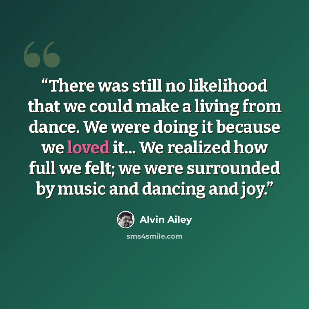 “There was still no likelihood that we could make a living from dance. We were doing it because we loved it... We realized how full we felt; we were surrounded by music and dancing and joy.” quote by Alvin Ailey