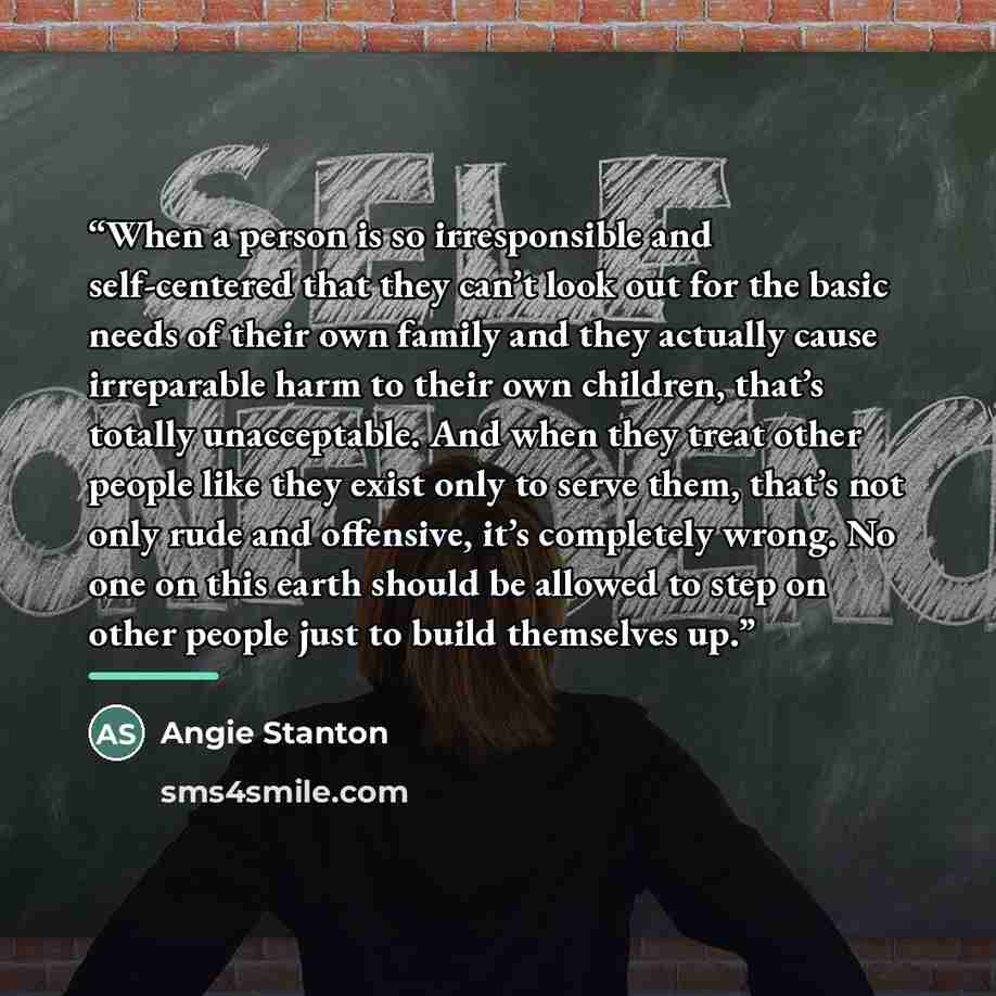 “When a person is so irresponsible and self-centered that they can’t look out for the basic needs of their own family and they actually cause irreparable harm to their own children, that’s totally unacceptable. And when they treat other people like they exist only to serve them, that’s not only…” quote by Angie Stanton