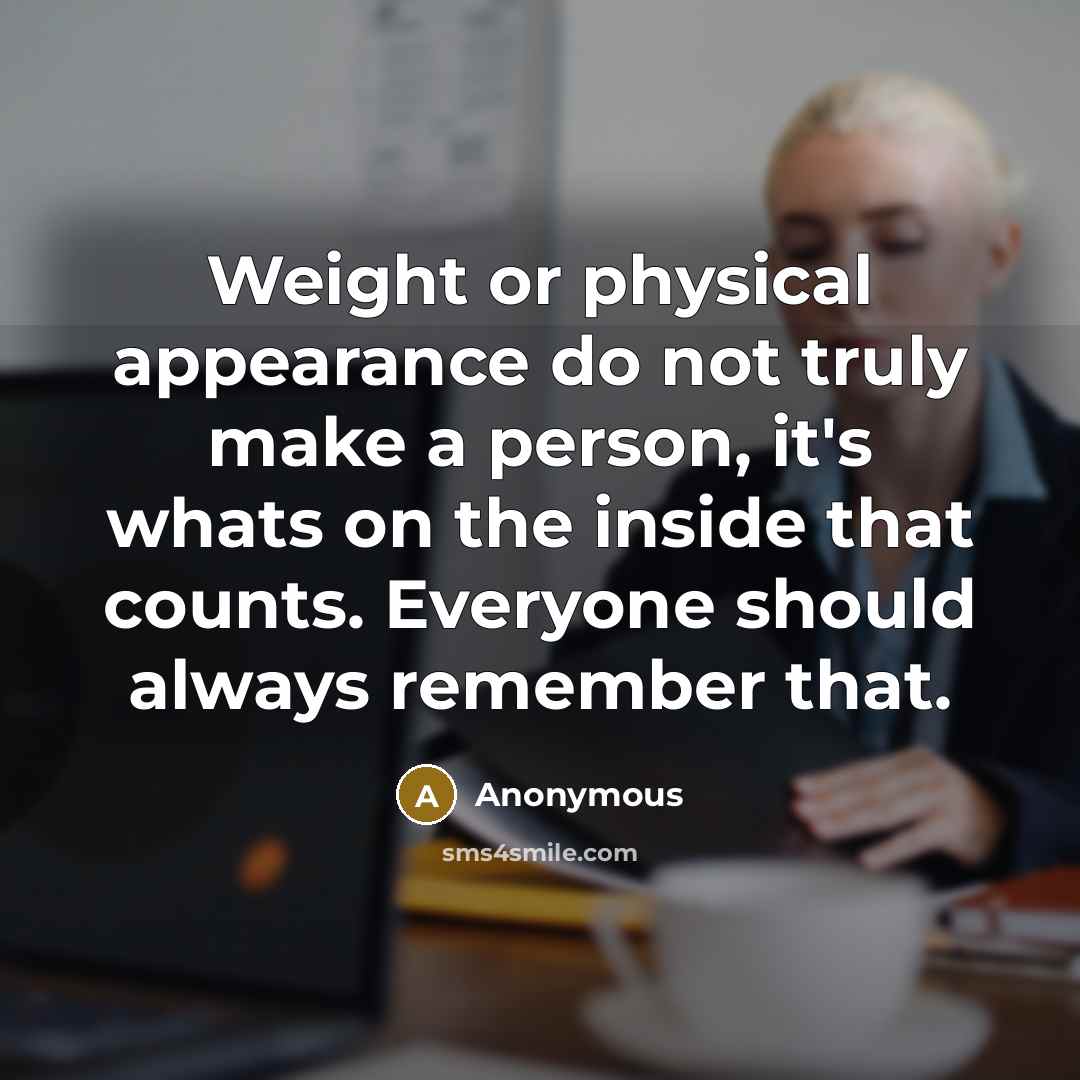 “Weight or physical appearance do not truly make a person, it's whats on the inside that counts. Everyone should always remember that.” quote by Anonymous