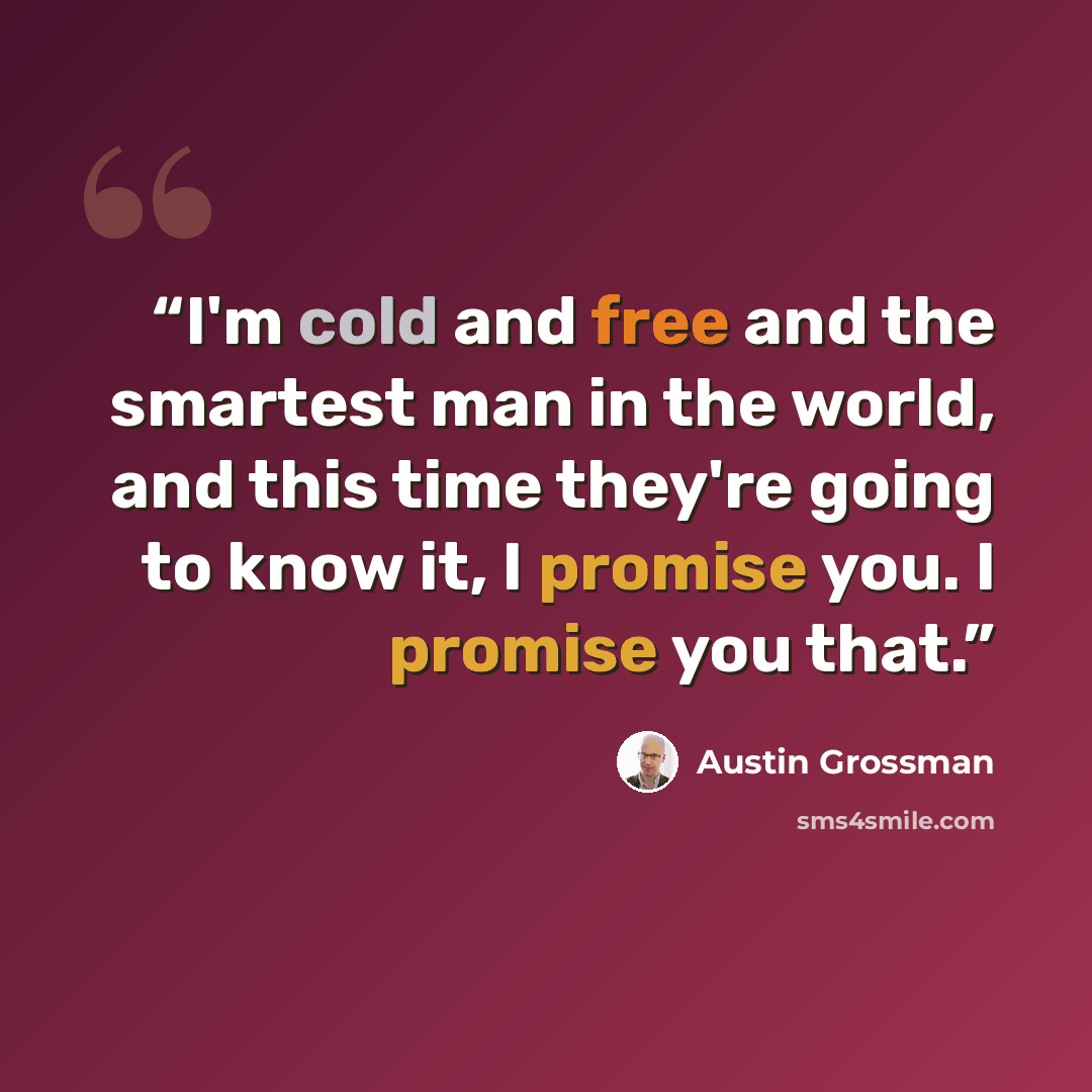 “I'm cold and free and the smartest man in the world, and this time they're going to know it, I promise you. I promise you that.” quote by Austin Grossman