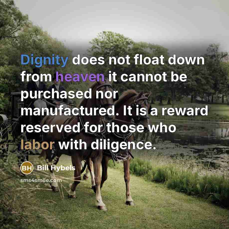 “Dignity does not float down from heaven it cannot be purchased nor manufactured. It is a reward reserved for those who labor with diligence.” quote by Bill Hybels