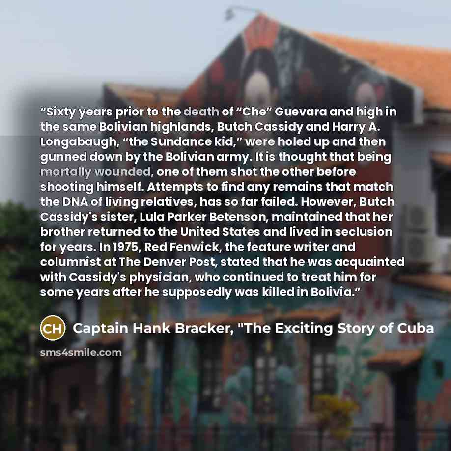 “Sixty years prior to the death of “Che” Guevara and high in the same Bolivian highlands, Butch Cassidy and Harry A. Longabaugh, “the Sundance kid,” were holed up and then gunned down by the Bolivian army. It is thought that being mortally wounded, one of them shot the other before shooting…” quote by Captain Hank Bracker, "The Exciting Story of Cuba