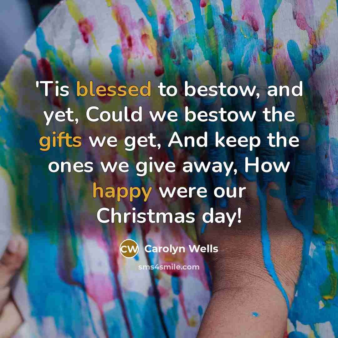 “'Tis blessed to bestow, and yet, Could we bestow the gifts we get, And keep the ones we give away, How happy were our Christmas day!” quote by Carolyn Wells