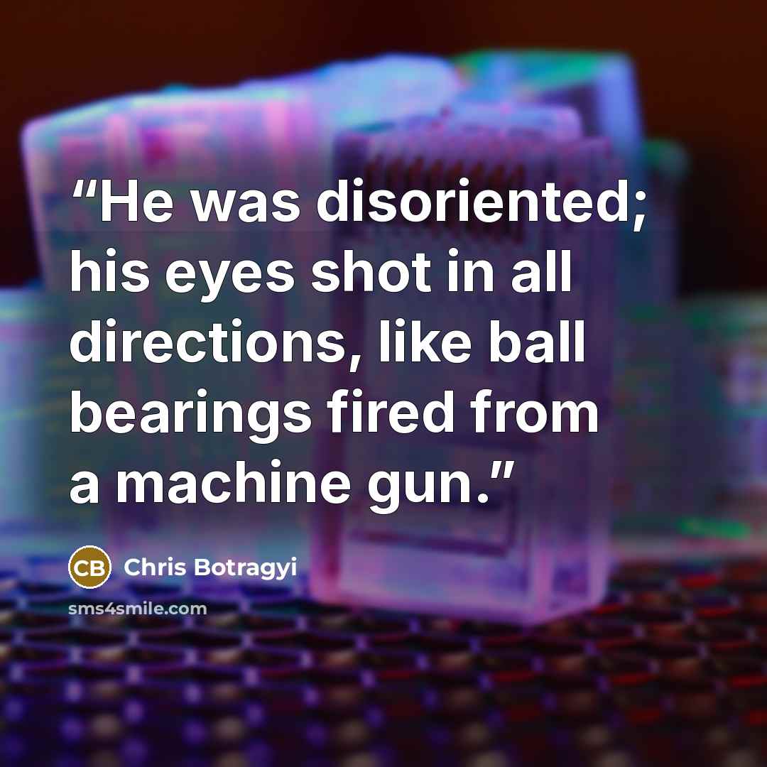“He was disoriented; his eyes shot in all directions, like ball bearings fired from a machine gun.” quote by Chris Botragyi