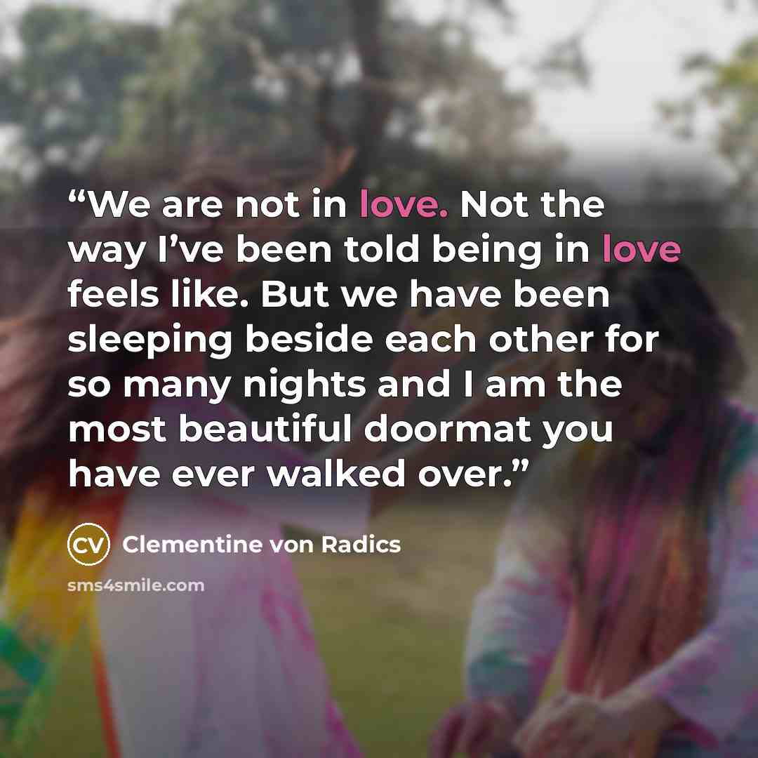“We are not in love. Not the way I’ve been told being in love feels like. But we have been sleeping beside each other for so many nights and I am the most beautiful doormat you have ever walked over.” quote by Clementine von Radics