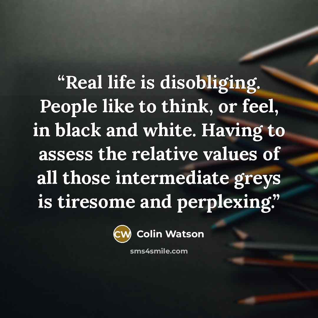 “Real life is disobliging. People like to think, or feel, in black and white. Having to assess the relative values of all those intermediate greys is tiresome and perplexing.” quote by Colin Watson