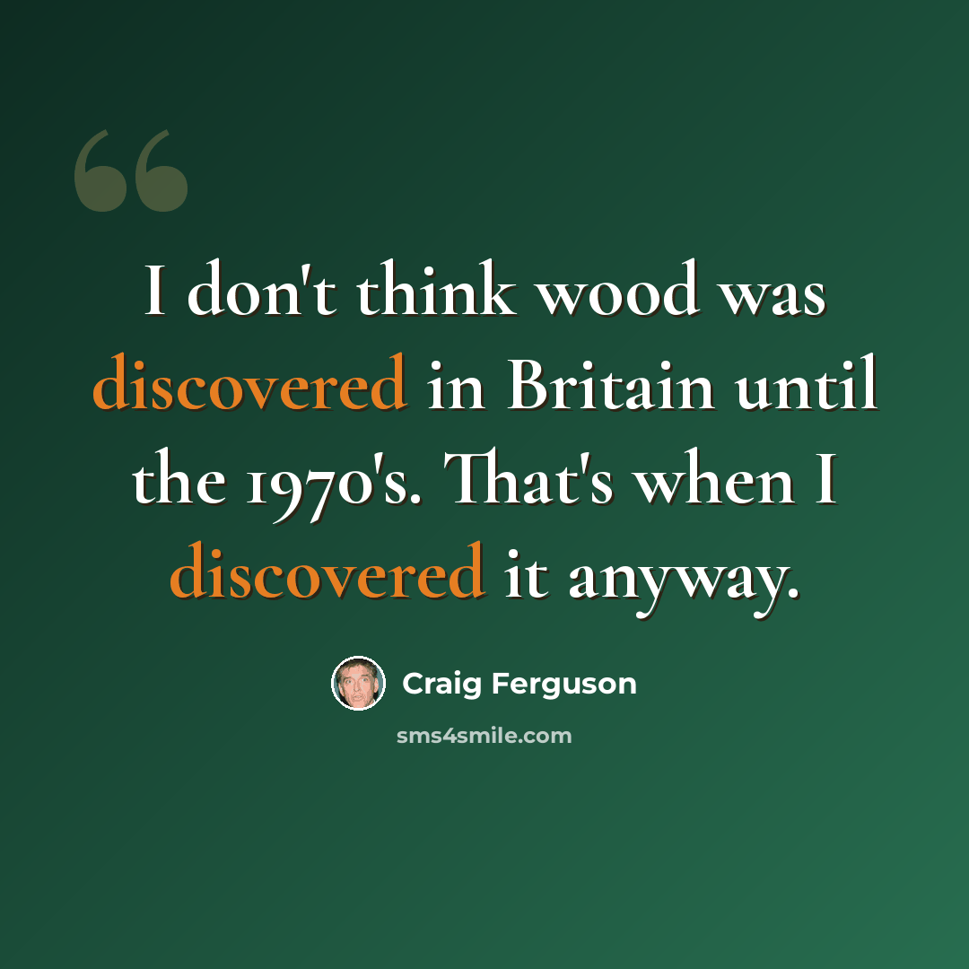 “I don't think wood was discovered in Britain until the 1970's. That's when I discovered it anyway.” quote by Craig Ferguson