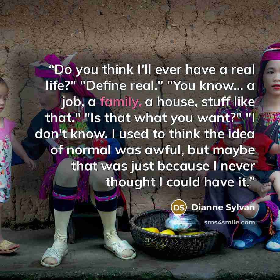 “Do you think I'll ever have a real life?" "Define real." "You know... a job, a family, a house, stuff like that." "Is that what you want?" "I don't know. I used to think the idea of normal was awful, but maybe that was just because I never thought I could have it.” quote by Dianne Sylvan