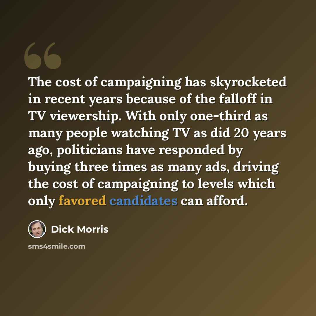 “The cost of campaigning has skyrocketed in recent years because of the falloff in TV viewership. With only one-third as many people watching TV as did 20 years ago, politicians have responded by buying three times as many ads, driving the cost of campaigning to levels which only favored candidates…” quote by Dick Morris