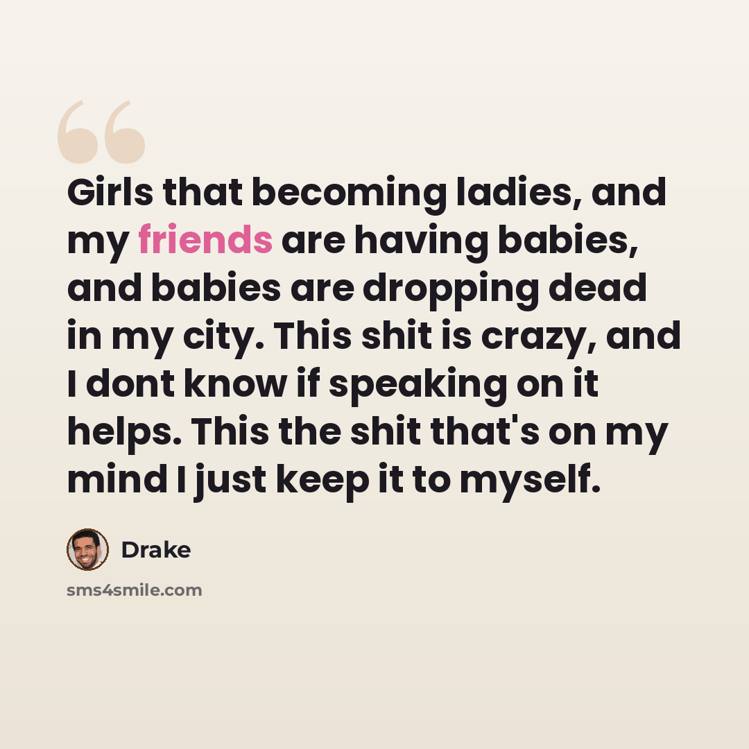 “Girls that becoming ladies, and my friends are having babies, and babies are dropping dead in my city. This shit is crazy, and I dont know if speaking on it helps. This the shit that's on my mind I just keep it to myself.” quote by Drake