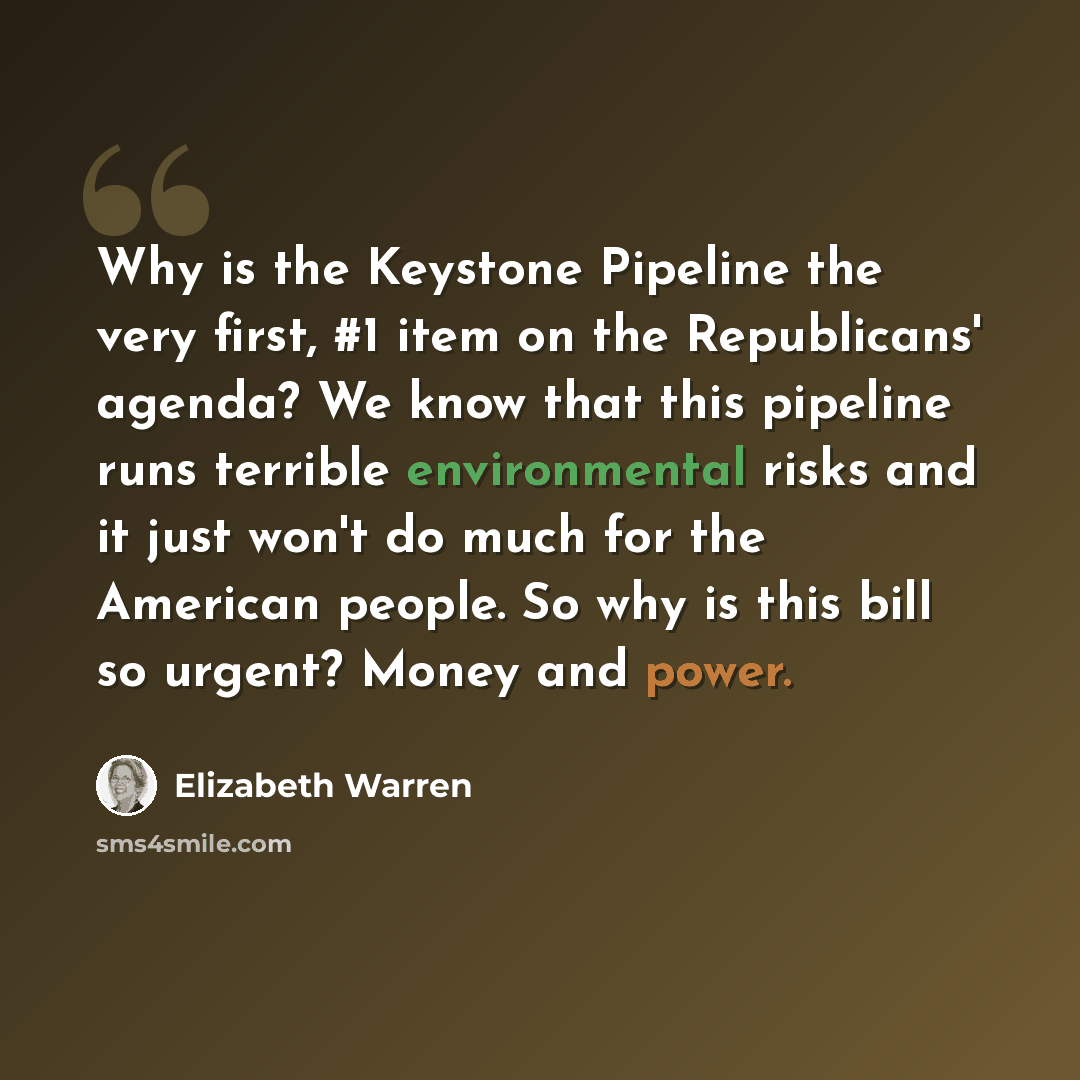 “Why is the Keystone Pipeline the very first, #1 item on the Republicans' agenda? We know that this pipeline runs terrible environmental risks and it just won't do much for the American people. So why is this bill so urgent? Money and power.” quote by Elizabeth Warren