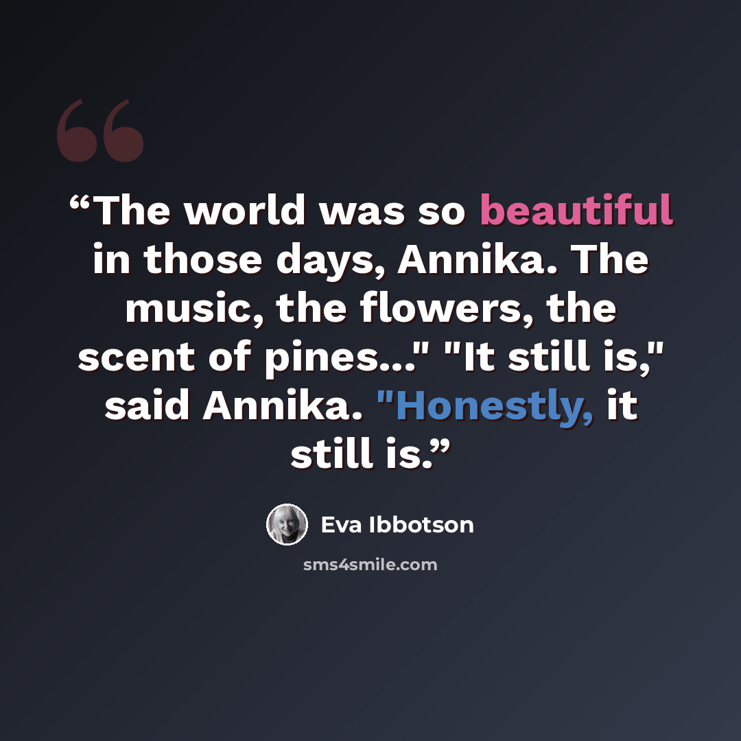 “The world was so beautiful in those days, Annika. The music, the flowers, the scent of pines..." "It still is," said Annika. "Honestly, it still is.” quote by Eva Ibbotson