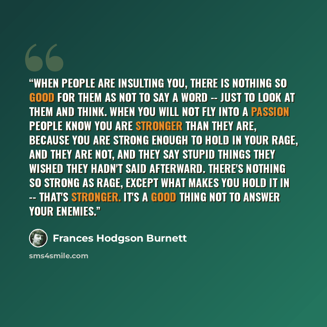 “When people are insulting you, there is nothing so good for them as not to say a word -- just to look at them and think. When you will not fly into a passion people know you are stronger than they are, because you are strong enough to hold in your rage, and they are not, and they say stupid things…” quote by Frances Hodgson Burnett