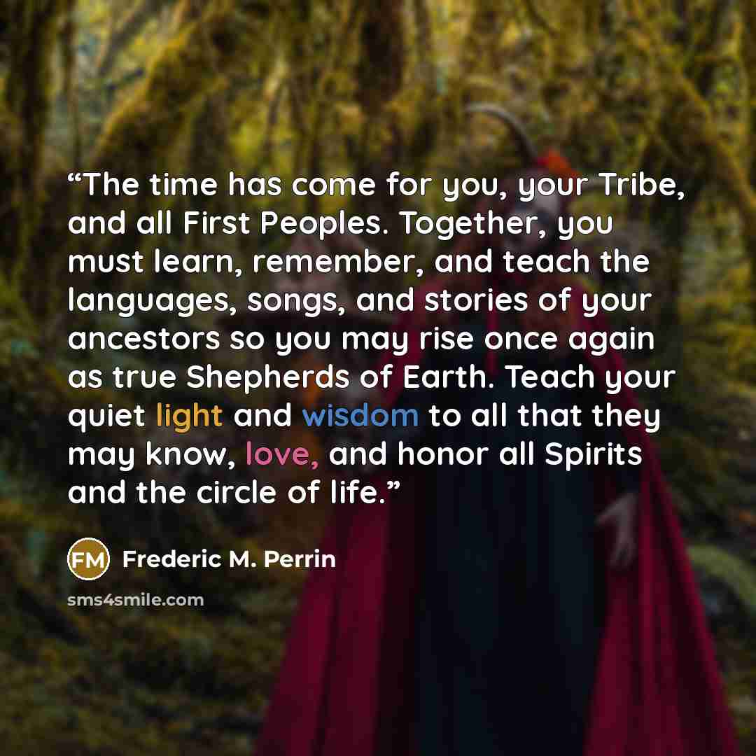 “The time has come for you, your Tribe, and all First Peoples. Together, you must learn, remember, and teach the languages, songs, and stories of your ancestors so you may rise once again as true Shepherds of Earth. Teach your quiet light and wisdom to all that they may know, love, and honor all…” quote by Frederic M. Perrin
