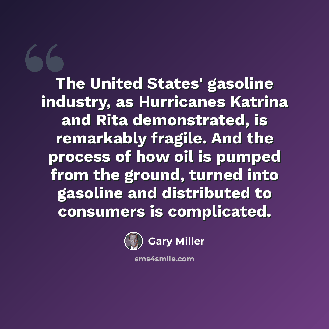 “The United States' gasoline industry, as Hurricanes Katrina and Rita demonstrated, is remarkably fragile. And the process of how oil is pumped from the ground, turned into gasoline and distributed to consumers is complicated.” quote by Gary Miller