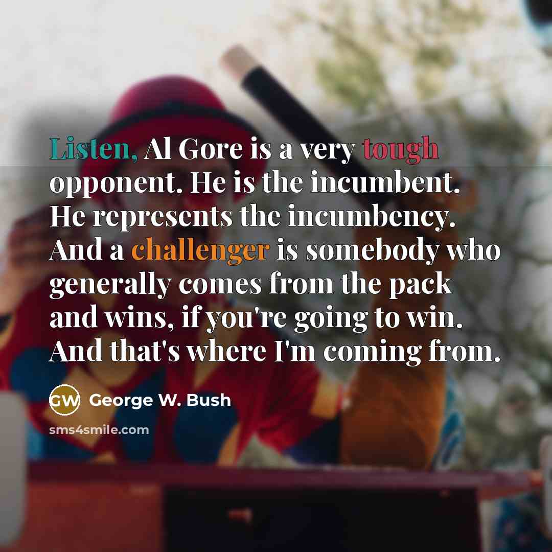 “Listen, Al Gore is a very tough opponent. He is the incumbent. He represents the incumbency. And a challenger is somebody who generally comes from the pack and wins, if you're going to win. And that's where I'm coming from.” quote by George W. Bush