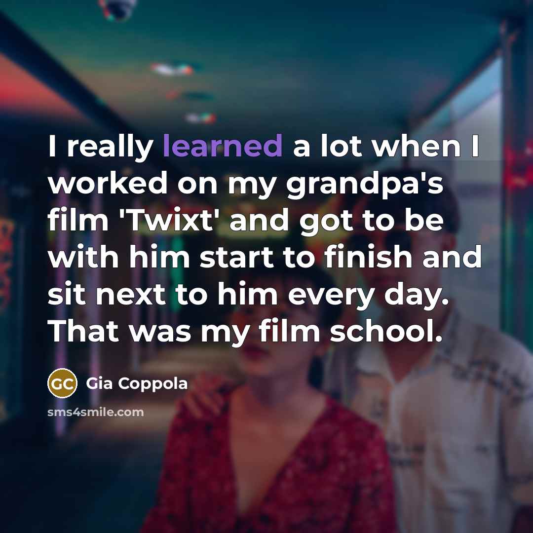 “I really learned a lot when I worked on my grandpa's film 'Twixt' and got to be with him start to finish and sit next to him every day. That was my film school.” quote by Gia Coppola