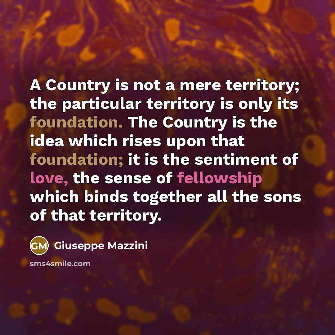 “A Country is not a mere territory; the particular territory is only its foundation. The Country is the idea which rises upon that foundation; it is the sentiment of love, the sense of fellowship which binds together all the sons of that territory.” quote by Giuseppe Mazzini