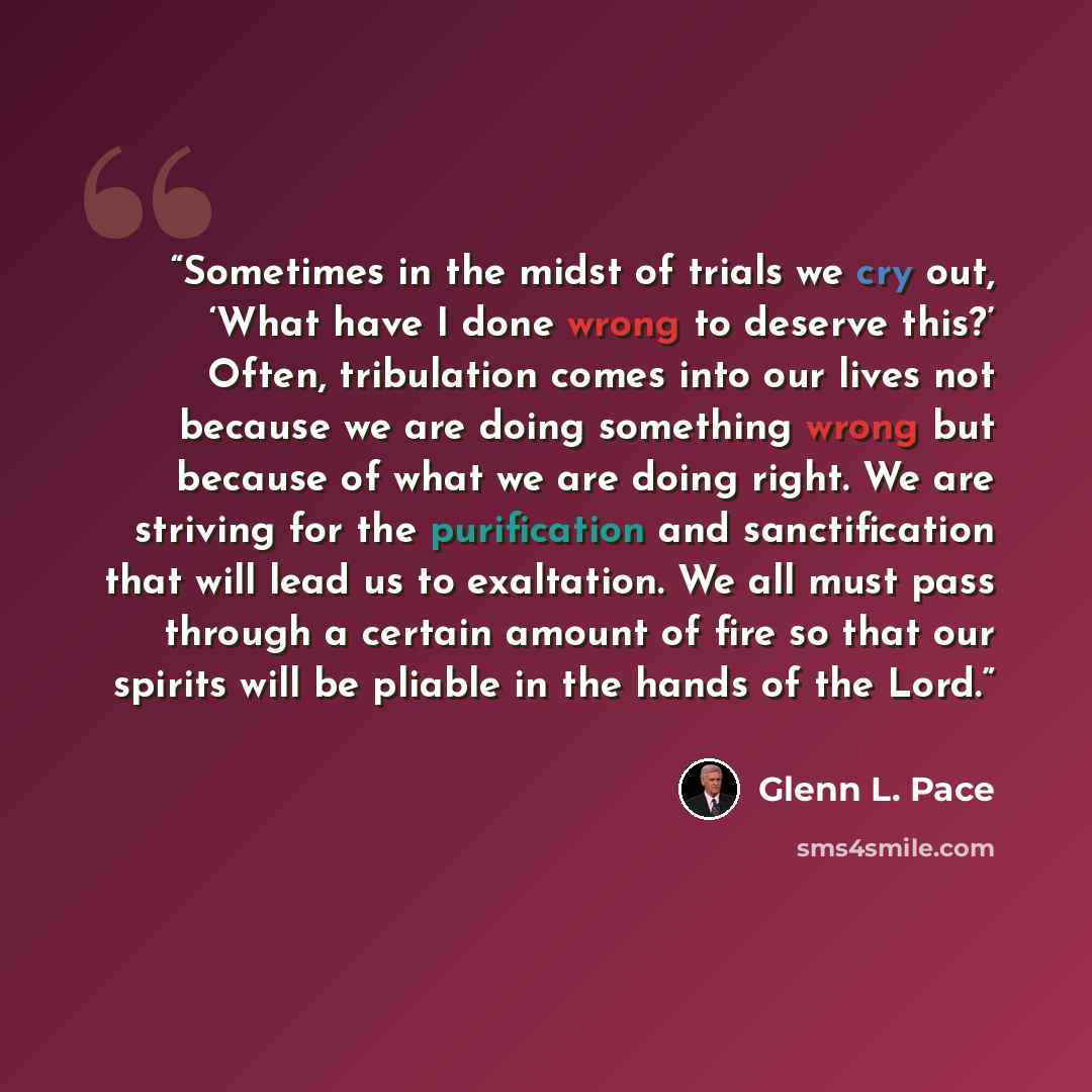 “Sometimes in the midst of trials we cry out, ‘What have I done wrong to deserve this?’ Often, tribulation comes into our lives not because we are doing something wrong but because of what we are doing right. We are striving for the purification and sanctification that will lead us to exaltation…” quote by Glenn L. Pace