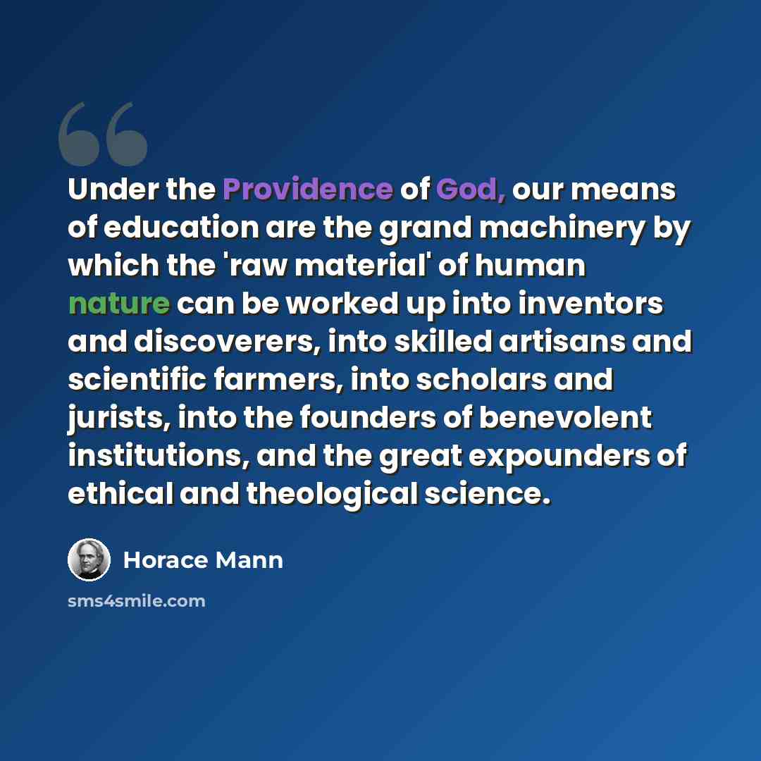 “Under the Providence of God, our means of education are the grand machinery by which the 'raw material' of human nature can be worked up into inventors and discoverers, into skilled artisans and scientific farmers, into scholars and jurists, into the founders of benevolent institutions, and the…” quote by Horace Mann