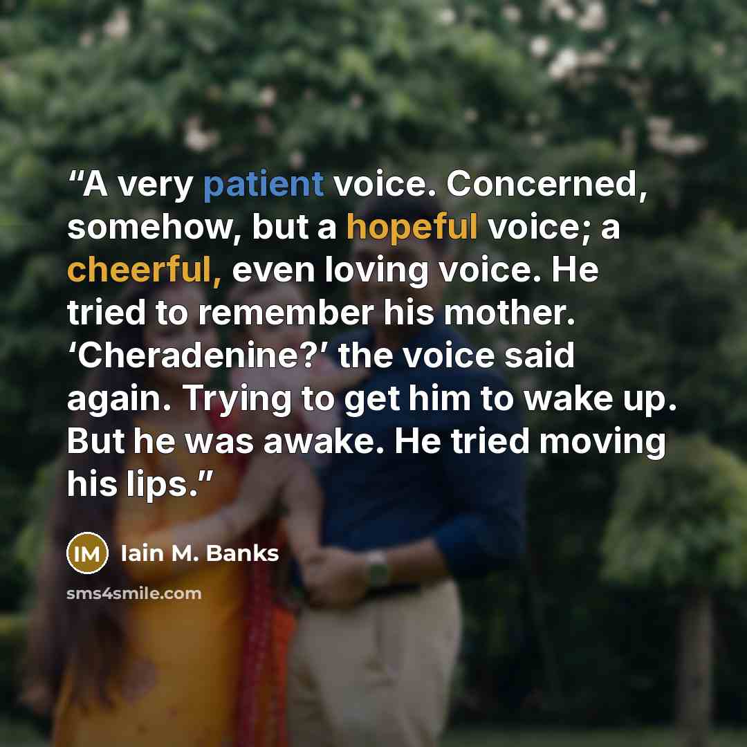 “A very patient voice. Concerned, somehow, but a hopeful voice; a cheerful, even loving voice. He tried to remember his mother. ‘Cheradenine?’ the voice said again. Trying to get him to wake up. But he was awake. He tried moving his lips.” quote by Iain M. Banks