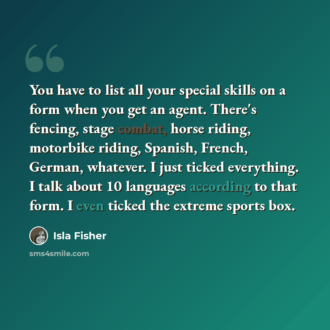 “You have to list all your special skills on a form when you get an agent. There's fencing, stage combat, horse riding, motorbike riding, Spanish, French, German, whatever. I just ticked everything. I talk about 10 languages according to that form. I even ticked the extreme sports box.” quote by Isla Fisher
